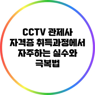 CCTV 관제사 자격증 취득과정에서 자주하는 실수와 극복법