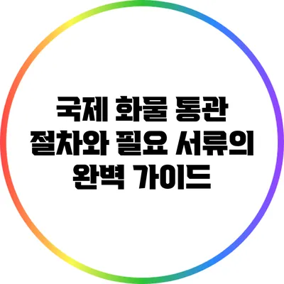 국제 화물 통관 절차와 필요 서류의 완벽 가이드