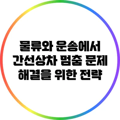 물류와 운송에서 간선상차 멈춤 문제 해결을 위한 전략