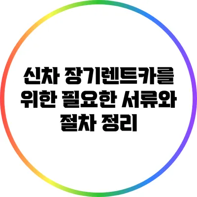 신차 장기렌트카를 위한 필요한 서류와 절차 정리