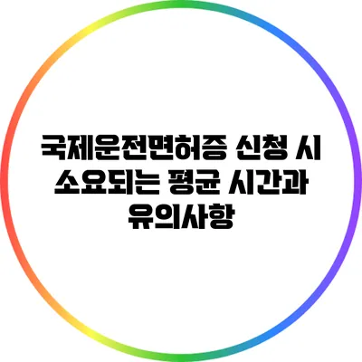 국제운전면허증 신청 시 소요되는 평균 시간과 유의사항