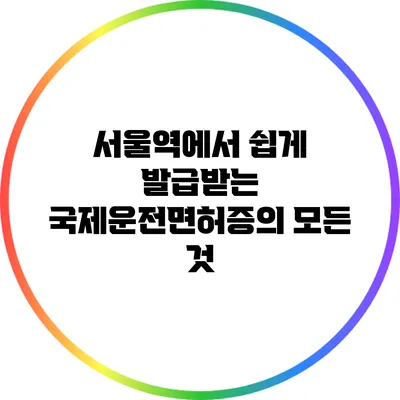 서울역에서 쉽게 발급받는 국제운전면허증의 모든 것