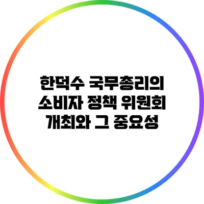 한덕수 국무총리의 소비자 정책 위원회 개최와 그 중요성